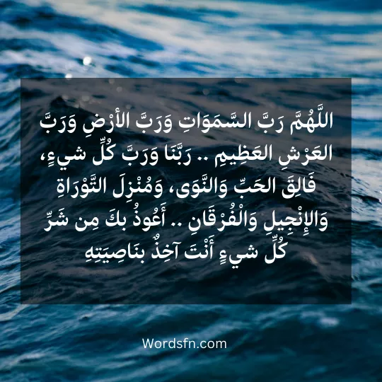 اللَّهُمَّ رَبَّ السَّمَوَاتِ وَرَبَّ الأرْضِ وَرَبَّ العَرْشِ العَظِيمِ .. رَبَّنَا وَرَبَّ كُلِّ شيءٍ، فَالِقَ الحَبِّ وَالنَّوَى، وَمُنْزِلَ التَّوْرَاةِ وَالإِنْجِيلِ وَالْفُرْقَانِ .. أَعُوذُ بكَ مِن شَرِّ كُلِّ شيءٍ أَنْتَ آخِذٌ بنَاصِيَتِهِ