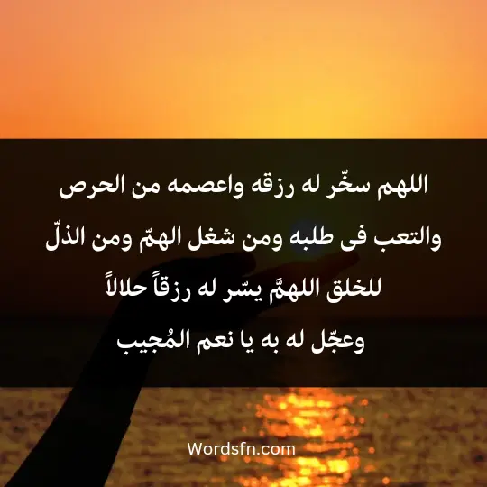 اللهم سخّر له رزقه، واعصمه من الحرص والتعب فى طلبه، ومن شغل الهمّ. ومن الذلّ للخلق، اللهمَّ يسّر له رزقاً حلالاً، وعجّل له به يا نعم المُجيب