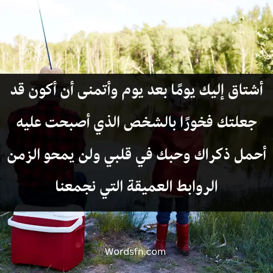 أشتاق إليك يومًا بعد يوم، وأتمنى أن أكون قد جعلتك فخورًا بالشخص الذي أصبحت عليه. أحمل ذكراك وحبك في قلبي، ولن يمحو الزمن الروابط العميقة التي نجمعنا