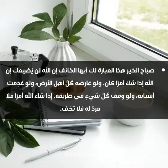 صباح الخير هذا العبارة لك أيها الخائف إن الله لن يُضيعك إن الله إذا شاءَ أمرًا كان. ولو عَارضه كُلُّ أهل الأرض، ولو عُدِمت أسبابه، ولو وقف كُلُّ شيءٍ في طريقه. إذا شاء الله أمرًا فلا مردّ له فلا تخف.