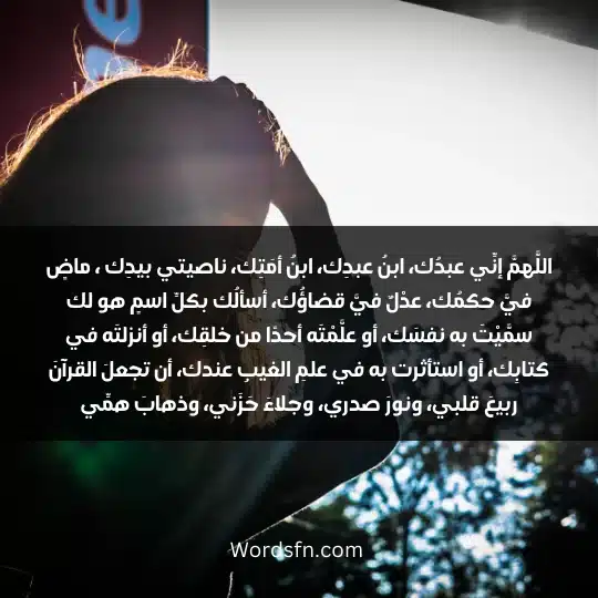 اللَّهمَّ إنِّي عبدُك، ابنُ عبدِك، ابنُ أمَتِك، ناصيتي بيدِك ، ماضٍ فيَّ حكمُك، عدْلٌ فيَّ قضاؤُك، أسألُك بكلِّ اسمٍ هو لك سمَّيْتَ به نفسَك، أو علَّمْتَه أحدًا من خلقِك، أو أنزلتَه في كتابِك، أو استأثرت به في علمِ الغيبِ عندك، أن تجعلَ القرآنَ ربيعَ قلبي، ونورَ صدري، وجلاءَ حَزَني، وذهابَ همِّي