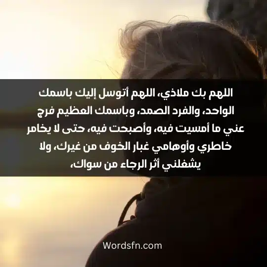 اللهم بك ملاذي، اللهم أتوسل إليك باسمك الواحد، والفرد الصمد، وباسمك العظيم فرج عني ما أمسيت فيه، وأصبحت فيه، حتى لا يخامر خاطري وأوهامي غبار الخوف من غيرك، ولا يشغلني أثر الرجاء من سواك،