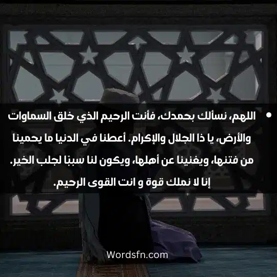 اللهم، نسألك بحمدك، فأنت الرحيم الذي خلق السماوات والأرض، يا ذا الجلال والإكرام. أعطنا في الدنيا ما يحمينا من فتنها، ويغنينا عن أهلها، ويكون لنا سببًا لجلب الخير. إنا لا نملك قوة و انت القوى الرحيم.