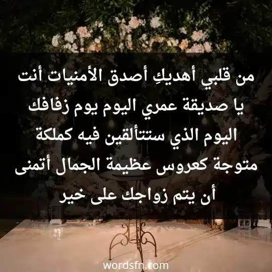 من قلبي، أهديكِ أصدق الأمنيات، أنت يا صديقة عمري اليوم يوم زفافك، اليوم الذي ستتألقين فيه كملكة متوجة، كعروس عظيمة الجمال، أتمنى أن يتم زواجك على خير، وأن يرزقك فيه الراحة والأمان