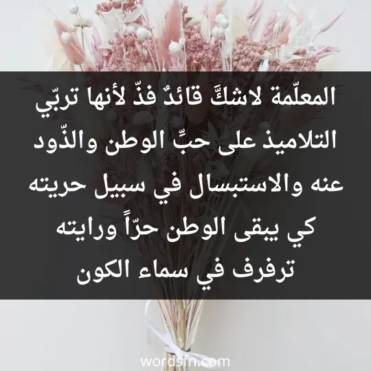 المعلّمة لاشكَّ قائدٌ فذّ لأنها تربّي التلاميذ على حبِّ الوطن والذّود عنه والاستبسال في سبيل حريته كي يبقى الوطن حرّاً ورايته ترفرف في سماء الكون