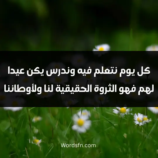 كل يوم نتعلم فيه وندرس يكن عيدا لهم. فهو الثروة الحقيقية لنا ولأوطاننا