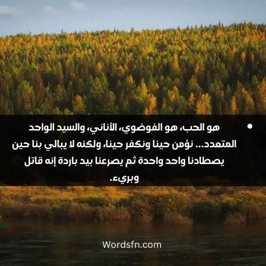 هو الحب، هو الفوضوي، الأناني، والسيد الواحد المتعدد... نؤمن حينا ونكفر حينا، ولكنه لا يبالي بنا حين يصطادنا واحد واحدة ثم يصرعنا بيد باردة إنه قاتل وبريء.