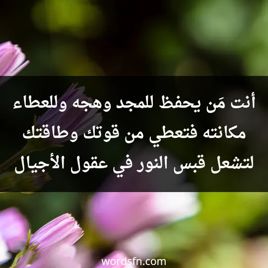 أنت مَن يحفظ للمجد وهجه وللعطاء مكانته فتعطي من قوتك وطاقتك لتشعل قبس النور في عقول الأجيال