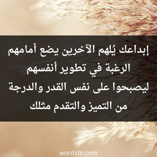 إبداعك يُلهم الآخرين، يضع أمامهم الرغبة في تطوير أنفسهم ليصبحوا على نفس القدر والدرجة من التميز والتقدم مثلك