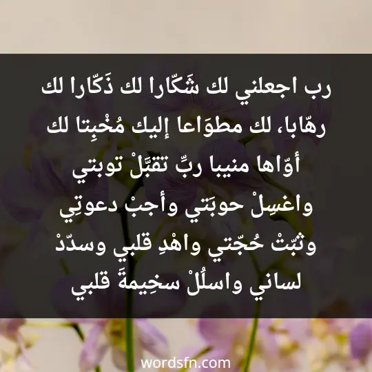 رب اجعلني لك شَكّارا، لك ذَكّارا، لك رهّابا، لك مطوَاعا، إليك مُخْبِتا، لك أوّاها منيبا، ربِّ تقبَّلْ توبتي، واغسِلْ حوبَتي، وأجبْ دعوتِي، وثبّتْ حُجّتي، واهْدِ قلبي، وسدّدْ لساني، واسلُلْ سخِيمةَ قلبي - فن العبارات رب اجعلني لك شَكّارا، لك ذَكّارا، لك رهّابا، لك مطوَاعا، إليك مُخْبِتا، لك أوّاها منيبا، ربِّ تقبَّلْ توبتي، واغسِلْ حوبَتي، وأجبْ دعوتِي، وثبّتْ حُجّتي، واهْدِ قلبي، وسدّدْ لساني، واسلُلْ سخِيمةَ قلبي