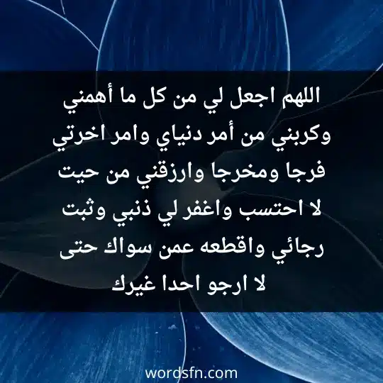 اللهم اجعل لي من كل ما أهمني و كربني من أمر دنياي وامر اخرتي فرجا ومخرجا وارزقني من حيت لا احتسب واغفر لي ذنبي وثبت رجائي واقطعه عمن سواك حتى لا ارجو احدا غيرك