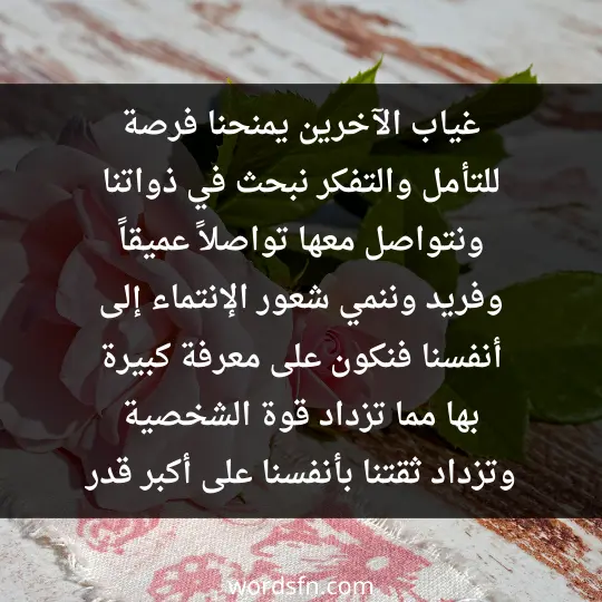 غياب الآخرين يمنحنا فرصة للتأمل والتفكر، نبحث في ذواتنا ونتواصل معها تواصلاً عميقاً وفريد، وننمي شعور الإنتماء إلى أنفسنا. فنكون على معرفة كبيرة بها مما تزداد قوة الشخصية وتزداد ثقتنا بأنفسنا على أكبر قدر