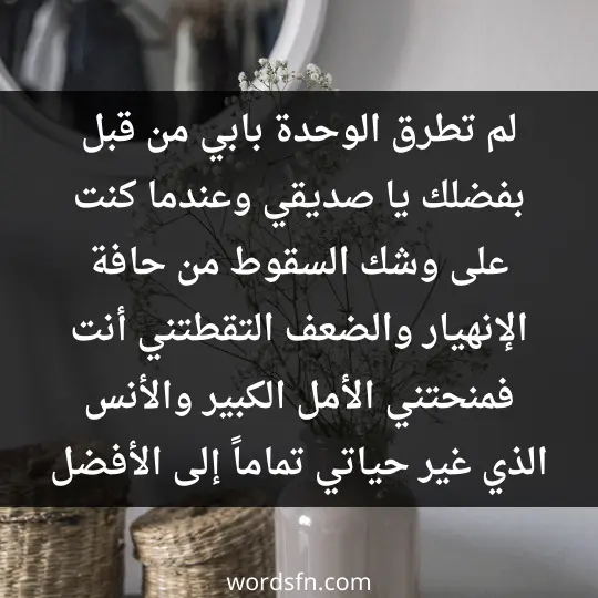 لم تطرق الوحدة بابي من قبل بفضلك يا صديقي، وعندما كنت على وشك السقوط من حافة الإنهيار والضعف. التقطتني أنت فمنحتني الأمل الكبير، والأنس الذي غير حياتي تماماً إلى الأفضل