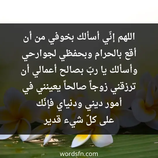 اللهم إنّي أسألك بخوفي من أن أقع بالحرام، وبحفظي لجوارحي، وأسألك يا ربّ بصالح أعمالي أن ترزقني زوجاً صالحاً يعينني في أمور ديني ودنياي فإنّك على كلّ شيء قدير