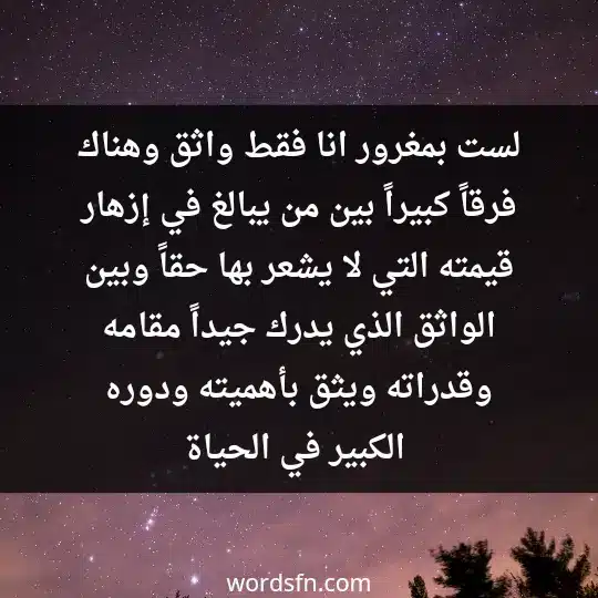 لست بمغرور، انا فقط واثق، وهناك فرقاً كبيراً بين من يبالغ في إزهار قيمته التي لا يشعر بها حقاً. وبين الواثق الذي يدرك جيداً مقامه وقدراته ويثق بأهميته ودوره الكبير في الحياة - فن العبارات لست بمغرور، انا فقط واثق، وهناك فرقاً كبيراً بين من يبالغ في إزهار قيمته التي لا يشعر بها حقاً. وبين الواثق الذي يدرك جيداً مقامه وقدراته ويثق بأهميته ودوره الكبير في الحياة