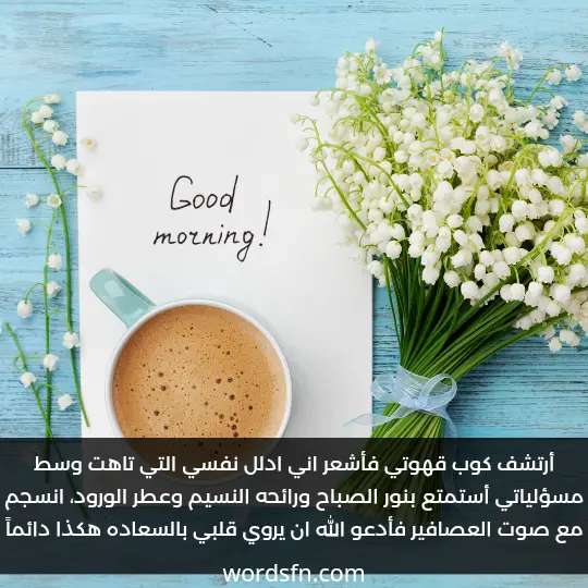 أرتشف كوب قهوتي فأشعر اني ادلل نفسي التي تاهت وسط مسؤلياتي أستمتع بنور الصباح ورائحه النسيم وعطر الورود، انسجم مع صوت العصافير فأدعو الله ان يروي قلبي بالسعاده هكذا دائماً - فن العبارات أرتشف كوب قهوتي فأشعر اني ادلل نفسي التي تاهت وسط مسؤلياتي أستمتع بنور الصباح ورائحه النسيم وعطر الورود، انسجم مع صوت العصافير فأدعو الله ان يروي قلبي بالسعاده هكذا دائماً