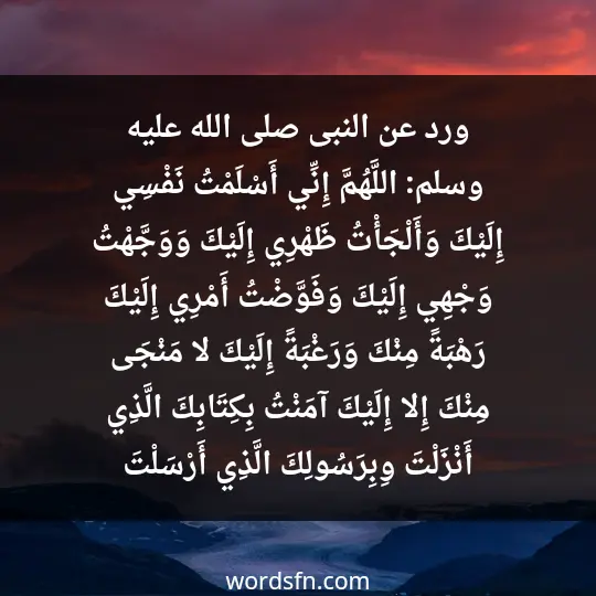 ورد عن النبى –صلى الله عليه وسلم- وهي: «اللَّهُمَّ إِنِّي أَسْلَمْتُ نَفْسِي إِلَيْكَ، وَأَلْجَأْتُ ظَهْرِي إِلَيْكَ، وَوَجَّهْتُ وَجْهِي إِلَيْكَ ، وَفَوَّضْتُ أَمْرِي إِلَيْكَ. رَهْبَةً مِنْكَ وَرَغْبَةً إِلَيْكَ، لا مَنْجَى مِنْكَ إِلا إِلَيْكَ. آمَنْتُ بِكِتَابِكَ الَّذِي أَنْزَلْتَ وِبِرَسُولِكَ الَّذِي أَرْسَلْتَ»