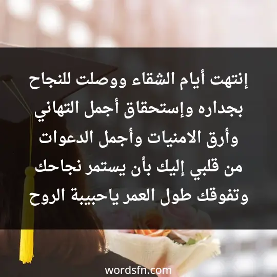 إنتهت أيام الشقاء ووصلت للنجاح بجداره وإستحقاق ،أجمل التهاني وأرق الامنيات ،وأجمل الدعوات من قلبي إليك بأن يستمر نجاحك وتفوقك طول العمر ،ياحبيبة الروح - فن العبارات إنتهت أيام الشقاء ووصلت للنجاح بجداره وإستحقاق ،أجمل التهاني وأرق الامنيات ،وأجمل الدعوات من قلبي إليك بأن يستمر نجاحك وتفوقك طول العمر ،ياحبيبة الروح