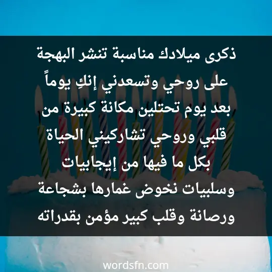ذكرى ميلادك مناسبة تنشر البهجة على روحي، وتسعدني. إنكِ يوماً بعد يوم تحتلين مكانة كبيرة من قلبي وروحي، تشاركيني الحياة بكل ما فيها من إيجابيات وسلبيات، نخوض غمارها بشجاعة ورصانة، وقلب كبير مؤمن بقدراته - فن العبارات ذكرى ميلادك مناسبة تنشر البهجة على روحي، وتسعدني. إنكِ يوماً بعد يوم تحتلين مكانة كبيرة من قلبي وروحي، تشاركيني الحياة بكل ما فيها من إيجابيات وسلبيات، نخوض غمارها بشجاعة ورصانة، وقلب كبير مؤمن بقدراته