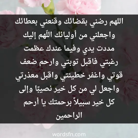 اللهم رضني بقضائك، وقنعني بعطائك، واجعلني من أوليائك. اللّهم إليك مددت يدي، وفيما عندك عظمت رغبتي، فاقبل توبتي، وارحم ضعف قوتي، واغفر خطيئتي، واقبل معذرتي، واجعل لي من كل خير نصيبًا، وإلى كل خير سبيلاً برحمتك يا أرحم الراحمين