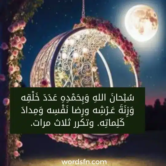 سبحان الله وبحمده عدد خلقه وزنة عرشه ورضا نفسه ومداد كلماته. وتكرر ثلاث مرات. سُبْحانَ اللهِ وَبِحَمْدِهِ عَدَدَ خَلْقِه وَزِنَةَ عَـرْشِه ورِضا نَفْسِه وَمِدادَ كَلِماتِه. وتكرر ثلاث مرات.