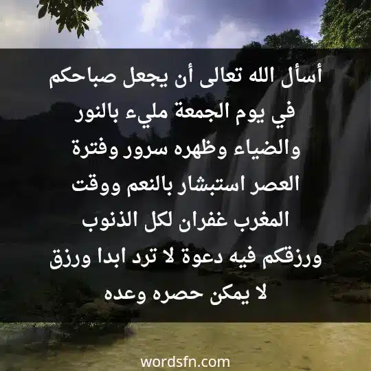 أسأل الله تعالى أن يجعل صباحكم في يوم الجمعة مليء بالنور والضياء وظهره سرور وفترة العصر استبشار بالنعم ووقت المغرب غفران لكل الذنوب ورزقكم فيه دعوة لا ترد ابدا ورزق لا يمكن حصره وعده